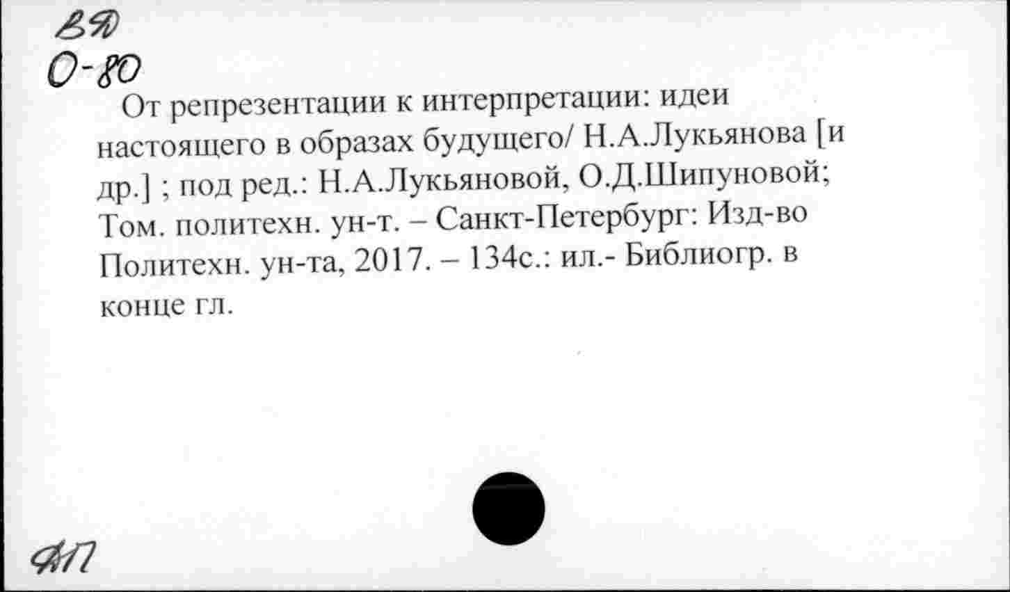 ﻿0-&
От репрезентации к интерпретации: идеи настоящего в образах будущего/ Н.А.Лукьянова [и др.] ; под ред.: Н.А.Лукьяновой, О.Д.Шипуновой; Том. политехи, ун-т. - Санкт-Петербург: Изд-во Политехи, ун-та, 2017. — 134с.: ил,- Библиогр. в конце гл.